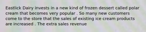 Eastlick Dairy invests in a new kind of frozen dessert called polar cream that becomes very popular . So many new customers come to the store that the sales of existing ice cream products are increased . The extra sales revenue