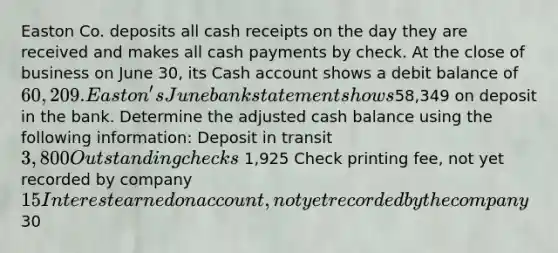 Easton Co. deposits all cash receipts on the day they are received and makes all cash payments by check. At the close of business on June 30, its Cash account shows a debit balance of 60,209. Easton's June bank statement shows58,349 on deposit in the bank. Determine the adjusted cash balance using the following information: Deposit in transit 3,800 Outstanding checks 1,925 Check printing fee, not yet recorded by company 15 Interest earned on account, not yet recorded by the company 30