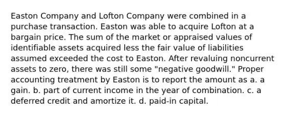 Easton Company and Lofton Company were combined in a purchase transaction. Easton was able to acquire Lofton at a bargain price. The sum of the market or appraised values of identifiable assets acquired less the fair value of liabilities assumed exceeded the cost to Easton. After revaluing noncurrent assets to zero, there was still some "negative goodwill." Proper accounting treatment by Easton is to report the amount as a. a gain. b. part of current income in the year of combination. c. a deferred credit and amortize it. d. paid-in capital.