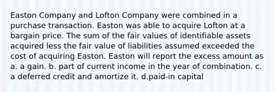 Easton Company and Lofton Company were combined in a purchase transaction. Easton was able to acquire Lofton at a bargain price. The sum of the fair values of identifiable assets acquired less the fair value of liabilities assumed exceeded the cost of acquiring Easton. Easton will report the excess amount as a. a gain. b. part of current income in the year of combination. c. a deferred credit and amortize it. d.paid-in capital