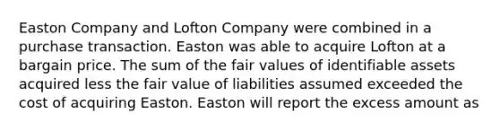 Easton Company and Lofton Company were combined in a purchase transaction. Easton was able to acquire Lofton at a bargain price. The sum of the fair values of identifiable assets acquired less the fair value of liabilities assumed exceeded the cost of acquiring Easton. Easton will report the excess amount as