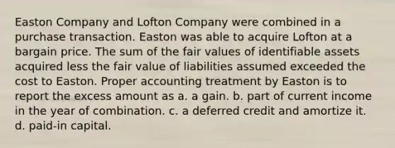 Easton Company and Lofton Company were combined in a purchase transaction. Easton was able to acquire Lofton at a bargain price. The sum of the fair values of identifiable assets acquired less the fair value of liabilities assumed exceeded the cost to Easton. Proper accounting treatment by Easton is to report the excess amount as a. a gain. b. part of current income in the year of combination. c. a deferred credit and amortize it. d. paid-in capital.