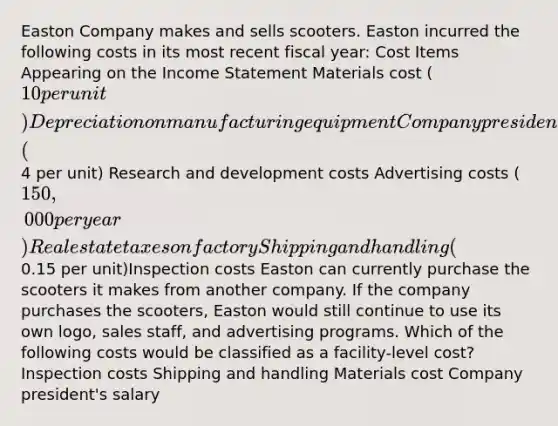 Easton Company makes and sells scooters. Easton incurred the following costs in its most recent fiscal year: Cost Items Appearing on the Income Statement Materials cost (10 per unit) Depreciation on manufacturing equipment Company president's salary Salaries of administrative personnel Labor cost (4 per unit) Research and development costs Advertising costs (150,000 per year) Real estate taxes on factory Shipping and handling (0.15 per unit)Inspection costs Easton can currently purchase the scooters it makes from another company. If the company purchases the scooters, Easton would still continue to use its own logo, sales staff, and advertising programs. Which of the following costs would be classified as a facility-level cost? Inspection costs Shipping and handling Materials cost Company president's salary