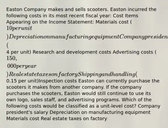 Easton Company makes and sells scooters. Easton incurred the following costs in its most recent fiscal year: Cost Items Appearing on the Income Statement: Materials cost (10 per unit) Depreciation on manufacturing equipment Company president's salary Salaries of administrative personnel Labor cost (4 per unit) Research and development costs Advertising costs (150,000 per year) Real estate taxes on factory Shipping and handling (0.15 per unit)Inspection costs Easton can currently purchase the scooters it makes from another company. If the company purchases the scooters, Easton would still continue to use its own logo, sales staff, and advertising programs. Which of the following costs would be classified as a unit-level cost? Company president's salary Depreciation on manufacturing equipment Materials cost Real estate taxes on factory