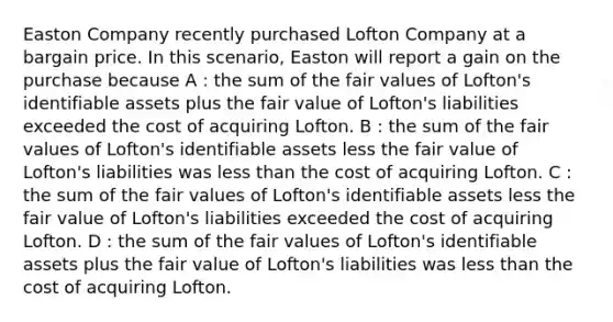 Easton Company recently purchased Lofton Company at a bargain price. In this scenario, Easton will report a gain on the purchase because A : the sum of the fair values of Lofton's identifiable assets plus the fair value of Lofton's liabilities exceeded the cost of acquiring Lofton. B : the sum of the fair values of Lofton's identifiable assets less the fair value of Lofton's liabilities was <a href='https://www.questionai.com/knowledge/k7BtlYpAMX-less-than' class='anchor-knowledge'>less than</a> the cost of acquiring Lofton. C : the sum of the fair values of Lofton's identifiable assets less the fair value of Lofton's liabilities exceeded the cost of acquiring Lofton. D : the sum of the fair values of Lofton's identifiable assets plus the fair value of Lofton's liabilities was less than the cost of acquiring Lofton.