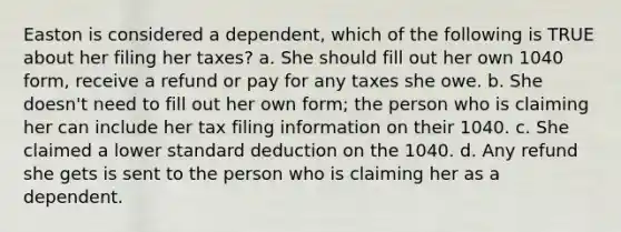 Easton is considered a dependent, which of the following is TRUE about her filing her taxes? a. She should fill out her own 1040 form, receive a refund or pay for any taxes she owe. b. She doesn't need to fill out her own form; the person who is claiming her can include her tax filing information on their 1040. c. She claimed a lower standard deduction on the 1040. d. Any refund she gets is sent to the person who is claiming her as a dependent.