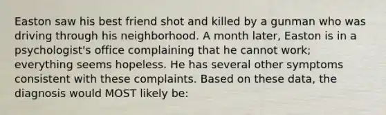 Easton saw his best friend shot and killed by a gunman who was driving through his neighborhood. A month later, Easton is in a psychologist's office complaining that he cannot work; everything seems hopeless. He has several other symptoms consistent with these complaints. Based on these data, the diagnosis would MOST likely be: