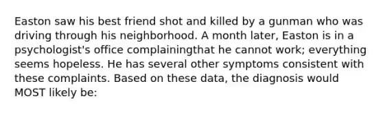 Easton saw his best friend shot and killed by a gunman who was driving through his neighborhood. A month later, Easton is in a psychologist's office complainingthat he cannot work; everything seems hopeless. He has several other symptoms consistent with these complaints. Based on these data, the diagnosis would MOST likely be: