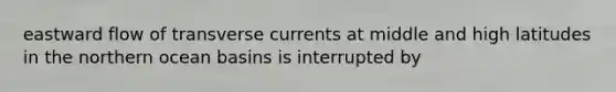 eastward flow of transverse currents at middle and high latitudes in the northern ocean basins is interrupted by