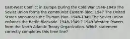 East-West Conflict in Europe During the Cold War 1946-1949 The Soviet Union forms the communist Eastern Bloc. 1947 The United States announces the Truman Plan. 1948-1949 The Soviet Union enforces the Berlin Blockade. 1948-1949 ? 1949 Western Powers form the North Atlantic Treaty Organization. Which statement correctly completes this time line?