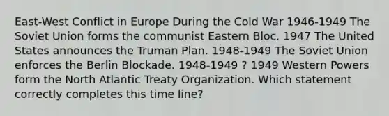 East-West Conflict in Europe During the Cold War 1946-1949 The Soviet Union forms the communist Eastern Bloc. 1947 The United States announces the Truman Plan. 1948-1949 The Soviet Union enforces the Berlin Blockade. 1948-1949 ? 1949 Western Powers form the North Atlantic Treaty Organization. Which statement correctly completes this time line?