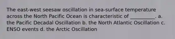 The east-west seesaw oscillation in sea-surface temperature across the North Pacific Ocean is characteristic of __________. a. the Pacific Decadal Oscillation b. the North Atlantic Oscillation c. ENSO events d. the Arctic Oscillation