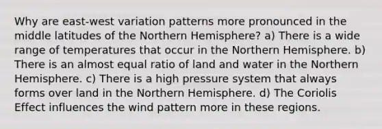 Why are east-west variation patterns more pronounced in the middle latitudes of the Northern Hemisphere? a) There is a wide range of temperatures that occur in the Northern Hemisphere. b) There is an almost equal ratio of land and water in the Northern Hemisphere. c) There is a high pressure system that always forms over land in the Northern Hemisphere. d) The Coriolis Effect influences the wind pattern more in these regions.