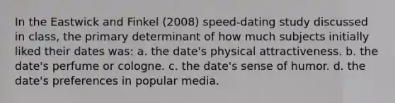 In the Eastwick and Finkel (2008) speed-dating study discussed in class, the primary determinant of how much subjects initially liked their dates was: a. the date's physical attractiveness. b. the date's perfume or cologne. c. the date's sense of humor. d. the date's preferences in popular media.