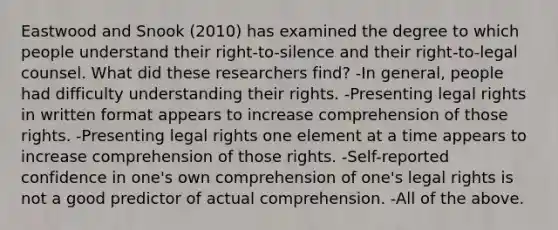 Eastwood and Snook (2010) has examined the degree to which people understand their right-to-silence and their right-to-legal counsel. What did these researchers find? -In general, people had difficulty understanding their rights. -Presenting legal rights in written format appears to increase comprehension of those rights. -Presenting legal rights one element at a time appears to increase comprehension of those rights. -Self-reported confidence in one's own comprehension of one's legal rights is not a good predictor of actual comprehension. -All of the above.