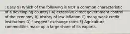 : Easy 9) Which of the following is NOT a common characteristic of a developing country? A) extensive direct government control of the economy B) history of low inflation C) many weak credit institutions D) "pegged" exchange rates E) Agricultural commodities make up a large share of its exports.