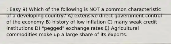 : Easy 9) Which of the following is NOT a common characteristic of a developing country? A) extensive direct government control of the economy B) history of low inflation C) many weak credit institutions D) "pegged" exchange rates E) Agricultural commodities make up a large share of its exports.