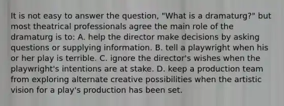 It is not easy to answer the question, "What is a dramaturg?" but most theatrical professionals agree the main role of the dramaturg is to: A. help the director make decisions by <a href='https://www.questionai.com/knowledge/kcqzz1sAJu-asking-questions' class='anchor-knowledge'>asking questions</a> or supplying information. B. tell a playwright when his or her play is terrible. C. ignore the director's wishes when the playwright's intentions are at stake. D. keep a production team from exploring alternate creative possibilities when the artistic vision for a play's production has been set.