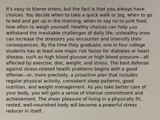 It's easy to blame stress, but the fact is that you always have choices. You decide when to take a quick walk or jog, when to go to bed and get up in the morning, when to say no to junk food, how often to weigh yourself. Healthy choices can help you withstand the inevitable challenges of daily life; unhealthy ones can increase the stressors you encounter and intensify their consequences. By the time they graduate, one in four college students has at least one major risk factor for diabetes or heart disease, such as high blood glucose or high blood pressure—all affected by exercise, diet, weight, and stress. The best defense against stress-related health problems begins with a good offense—or, more precisely, a proactive plan that includes regular physical activity, consistent sleep patterns, good nutrition, and weight management. As you take better care of your body, you will gain a sense of internal commitment and achievement. The sheer pleasure of living in a physically fit, rested, well-nourished body will become a powerful stress reducer in itself.