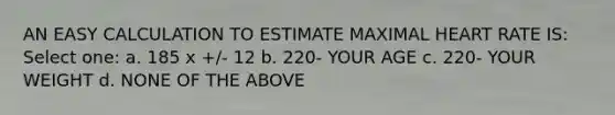 AN EASY CALCULATION TO ESTIMATE MAXIMAL HEART RATE IS: Select one: a. 185 x +/- 12 b. 220- YOUR AGE c. 220- YOUR WEIGHT d. NONE OF THE ABOVE