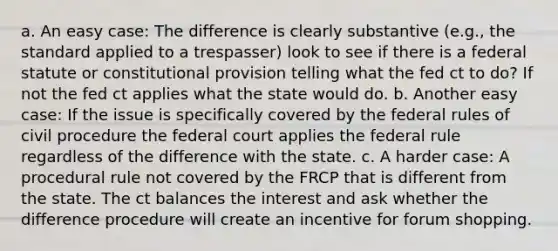 a. An easy case: The difference is clearly substantive (e.g., the standard applied to a trespasser) look to see if there is a federal statute or constitutional provision telling what the fed ct to do? If not the fed ct applies what the state would do. b. Another easy case: If the issue is specifically covered by the federal rules of civil procedure the federal court applies the federal rule regardless of the difference with the state. c. A harder case: A procedural rule not covered by the FRCP that is different from the state. The ct balances the interest and ask whether the difference procedure will create an incentive for forum shopping.