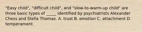 "Easy child", "difficult child", and "slow-to-warm-up child" are three basic types of _____ identified by psychiatrists Alexander Chess and Stella Thomas. A. trust B. emotion C. attachment D. temperament