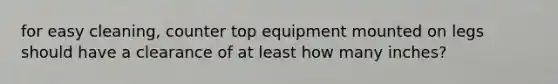 for easy cleaning, counter top equipment mounted on legs should have a clearance of at least how many inches?