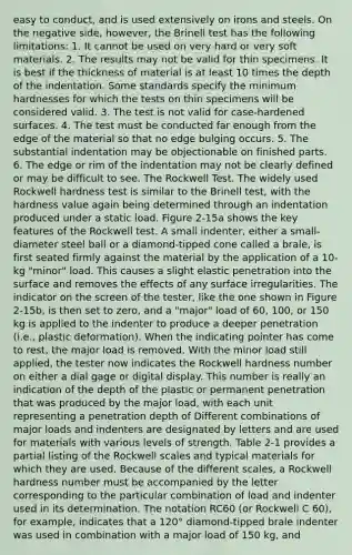 easy to conduct, and is used extensively on irons and steels. On the negative side, however, the Brinell test has the following limitations: 1. It cannot be used on very hard or very soft materials. 2. The results may not be valid for thin specimens. It is best if the thickness of material is at least 10 times the depth of the indentation. Some standards specify the minimum hardnesses for which the tests on thin specimens will be considered valid. 3. The test is not valid for case-hardened surfaces. 4. The test must be conducted far enough from the edge of the material so that no edge bulging occurs. 5. The substantial indentation may be objectionable on finished parts. 6. The edge or rim of the indentation may not be clearly defined or may be difficult to see. The Rockwell Test. The widely used Rockwell hardness test is similar to the Brinell test, with the hardness value again being determined through an indentation produced under a static load. Figure 2-15a shows the key features of the Rockwell test. A small indenter, either a small-diameter steel ball or a diamond-tipped cone called a brale, is first seated firmly against the material by the application of a 10-kg "minor" load. This causes a slight elastic penetration into the surface and removes the effects of any surface irregularities. The indicator on the screen of the tester, like the one shown in Figure 2-15b, is then set to zero, and a "major" load of 60, 100, or 150 kg is applied to the indenter to produce a deeper penetration (i.e., plastic deformation). When the indicating pointer has come to rest, the major load is removed. With the minor load still applied, the tester now indicates the Rockwell hardness number on either a dial gage or digital display. This number is really an indication of the depth of the plastic or permanent penetration that was produced by the major load, with each unit representing a penetration depth of Different combinations of major loads and indenters are designated by letters and are used for materials with various levels of strength. Table 2-1 provides a partial listing of the Rockwell scales and typical materials for which they are used. Because of the different scales, a Rockwell hardness number must be accompanied by the letter corresponding to the particular combination of load and indenter used in its determination. The notation RC60 (or Rockwell C 60), for example, indicates that a 120° diamond-tipped brale indenter was used in combination with a major load of 150 kg, and