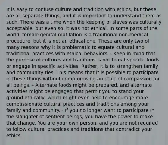 It is easy to confuse culture and tradition with ethics, but these are all separate things, and it is important to understand them as such. There was a time when the keeping of slaves was culturally acceptable, but even so, it was not ethical. In some parts of the world, female genital mutilation is a traditional non-medical procedure, but it is not an ethical one. These are only two of many reasons why it is problematic to equate cultural and traditional practices with ethical behaviors. - Keep in mind that the purpose of cultures and traditions is not to eat specific foods or engage in specific activities. Rather, it is to strengthen family and community ties. This means that it is possible to participate in these things without compromising an ethic of compassion for all beings. - Alternate foods might be prepared, and alternate activities might be engaged that permit you to stand your ground ethically, which might even help to encourage more compassionate cultural practices and traditions among your family and community. - If you no longer want to participate in the slaughter of sentient beings, you have the power to make that change. You are your own person, and you are not required to follow cultural practices and traditions that contradict your ethics.