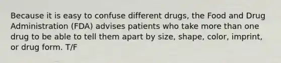 Because it is easy to confuse different drugs, the Food and Drug Administration (FDA) advises patients who take more than one drug to be able to tell them apart by size, shape, color, imprint, or drug form. T/F