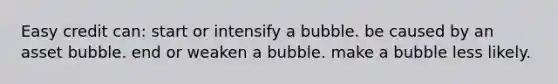 Easy credit can: start or intensify a bubble. be caused by an asset bubble. end or weaken a bubble. make a bubble less likely.