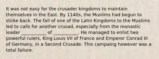 It was not easy for the crusader kingdoms to maintain themselves in the East. By 1140s, the Muslims had begun to stirke back. The fall of one of the Latin Kingdoms to the Muslims led to calls for another crusad, especially from the monastic leader ___________ of ___________. He managed to enlist two powerful rulers, King Louis VII of France and Emperor Conrad III of Germany, in a Second Crusade. This campaing however was a total failure.