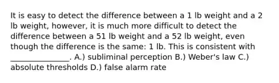 It is easy to detect the difference between a 1 lb weight and a 2 lb weight, however, it is much more difficult to detect the difference between a 51 lb weight and a 52 lb weight, even though the difference is the same: 1 lb. This is consistent with _______________. A.) subliminal perception B.) Weber's law C.) absolute thresholds D.) false alarm rate