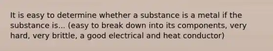 It is easy to determine whether a substance is a metal if the substance is... (easy to break down into its components, very hard, very brittle, a good electrical and heat conductor)