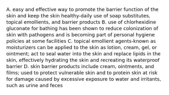 A. easy and effective way to promote the barrier function of the skin and keep the skin healthy-daily use of soap substitutes, topical emollients, and barrier products B. use of chlorhexidine gluconate for bathing has been shown to reduce colonization of skin with pathogens and is becoming part of personal hygiene policies at some facilities C. topical emollient agents-known as moisturizers can be applied to the skin as lotion, cream, gel, or ointment; act to seal water into the skin and replace lipids in the skin, effectively hydrating the skin and recreating its waterproof barrier D. skin barrier products include cream, ointments, and films; used to protect vulnerable skin and to protein skin at risk for damage caused by excessive exposure to water and irritants, such as urine and feces