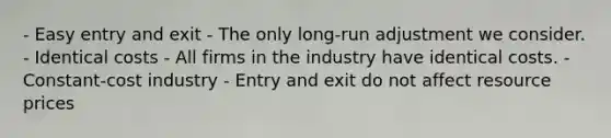 - Easy entry and exit - The only long-run adjustment we consider. - Identical costs - All firms in the industry have identical costs. - Constant-cost industry - Entry and exit do not affect resource prices