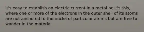 it's easy to establish an electric current in a metal bc it's this, where one or more of the electrons in the outer shell of its atoms are not anchored to the nuclei of particular atoms but are free to wander in the material