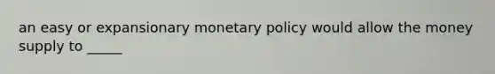 an easy or expansionary monetary policy would allow the money supply to _____