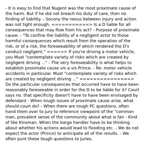 - It is easy to find that Nugent was the most proximate cause of the harm. But if he did not breach his duty of care, then no finding of liability. - Socony the nexus between injury and action was not tight enough. ===========> Is a D liable for all consequences that may flow from his act? - Purpose of proximate cause: - "To confine the liability of a negligent actor to those harmful consequences which result from the operation of the risk, or of a risk, the foreseeability of which rendered the D's conduct negligent." =====> If you're driving a motor vehicle, you Must "contemplate variety of risks which are created by negligent driving ..." - The very foreseeability is what helps to establish proximate cause vis a vis Prince. - Re: motor vehicle accidents in particular. Must "contemplate variety of risks which are created by negligent driving ..." ===============> Do the particular consequences that occurred have to have been reasonably foreseeable in order for the D to be liable for it? Court says no. that specificity doesn't have to have been envisaged by defendant - When tough issues of proximate cause arise, what should court do? - When there are tough PC questions, often hand them over to jury to reference viewpoint of the "common man, prevalent sense of the community about what is fair - Kind of like Kinsman. When the barge handler have to be thinking about whether his actions would lead to flooding etc. - We do not expect the actor (Prince) to anticipate all of the results. - We often punt these tough questions to juries.