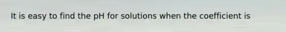 It is easy to find the pH for solutions when the coefficient is