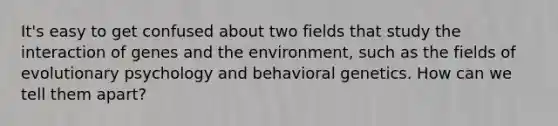 It's easy to get confused about two fields that study the interaction of genes and the environment, such as the fields of evolutionary psychology and behavioral genetics. How can we tell them apart?