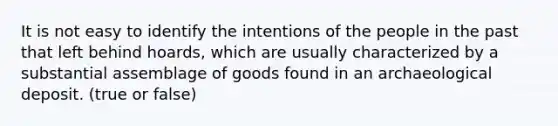 It is not easy to identify the intentions of the people in the past that left behind hoards, which are usually characterized by a substantial assemblage of goods found in an archaeological deposit. (true or false)