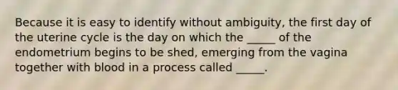 Because it is easy to identify without ambiguity, the first day of the uterine cycle is the day on which the _____ of the endometrium begins to be shed, emerging from the vagina together with blood in a process called _____.