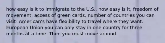 how easy is it to immigrate to the U.S., how easy is it, freedom of movement, access of green cards, number of countries you can visit- American's have flexibility to travel where they want. European Union you can only stay in one country for three months at a time. Then you must move around.