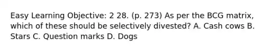 Easy Learning Objective: 2 28. (p. 273) As per the BCG matrix, which of these should be selectively divested? A. Cash cows B. Stars C. Question marks D. Dogs