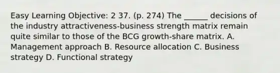 Easy Learning Objective: 2 37. (p. 274) The ______ decisions of the industry attractiveness-business strength matrix remain quite similar to those of the BCG growth-share matrix. A. Management approach B. Resource allocation C. Business strategy D. Functional strategy