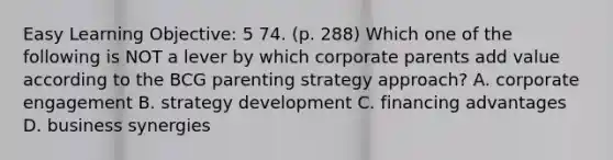 Easy Learning Objective: 5 74. (p. 288) Which one of the following is NOT a lever by which corporate parents add value according to the BCG parenting strategy approach? A. corporate engagement B. strategy development C. financing advantages D. business synergies