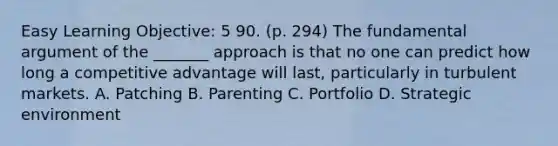 Easy Learning Objective: 5 90. (p. 294) The fundamental argument of the _______ approach is that no one can predict how long a competitive advantage will last, particularly in turbulent markets. A. Patching B. Parenting C. Portfolio D. Strategic environment