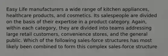 Easy Life manufacturers a wide range of kitchen appliances, healthcare products, and cosmetics. Its salespeople are divided on the basis of their expertise in a product category. Again, within each category, they are divided into teams addressing large retail customers, convenience stores, and the general public. Which of the following sales-force structures has most likely been combined to form this complex sales-force structure