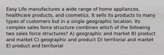 Easy Life manufactures a wide range of home appliances, healthcare products, and cosmetics. It sells its products to many types of customers but in a single geographic location. Its complex sales force structure combines which of the following two sales force structures? A) geographic and market B) product and market C) geographic and product D) territorial and market E) product and territorial